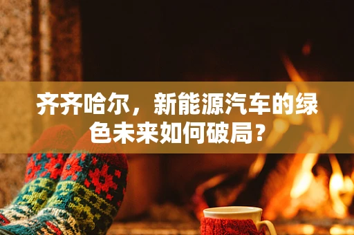 齐齐哈尔，新能源汽车的绿色未来如何破局？