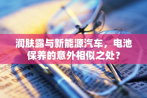 润肤露与新能源汽车，电池保养的意外相似之处？