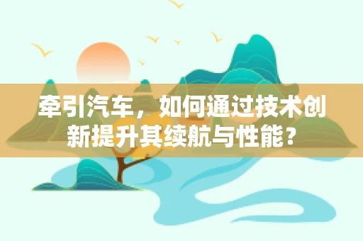 牵引汽车，如何通过技术创新提升其续航与性能？