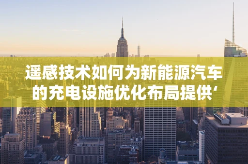 遥感技术如何为新能源汽车的充电设施优化布局提供‘千里眼’？