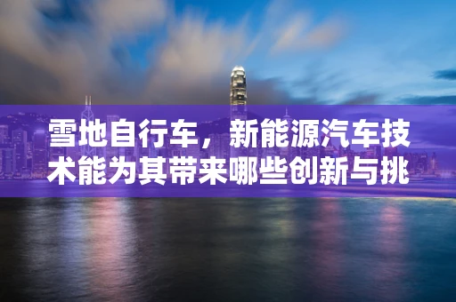 雪地自行车，新能源汽车技术能为其带来哪些创新与挑战？
