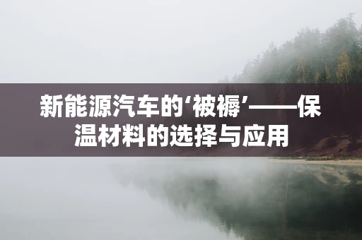 新能源汽车的‘被褥’——保温材料的选择与应用