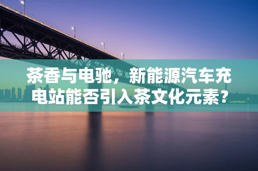 茶香与电驰，新能源汽车充电站能否引入茶文化元素？