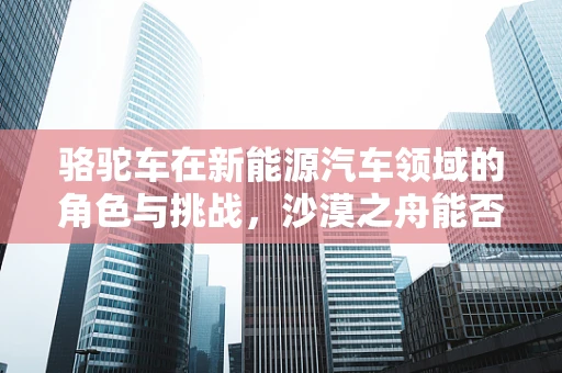 骆驼车在新能源汽车领域的角色与挑战，沙漠之舟能否驶入绿色未来？