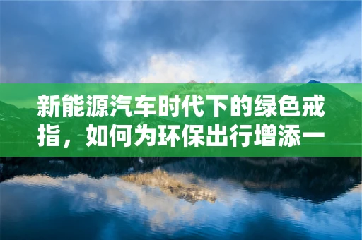新能源汽车时代下的绿色戒指，如何为环保出行增添一抹时尚？