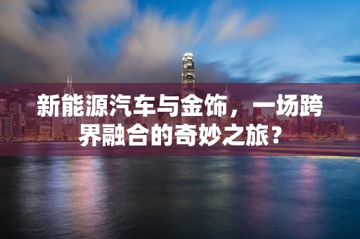新能源汽车与金饰，一场跨界融合的奇妙之旅？