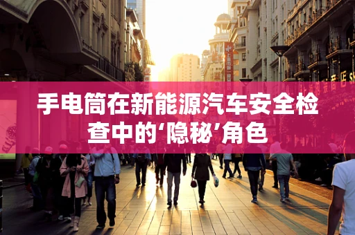 手电筒在新能源汽车安全检查中的‘隐秘’角色