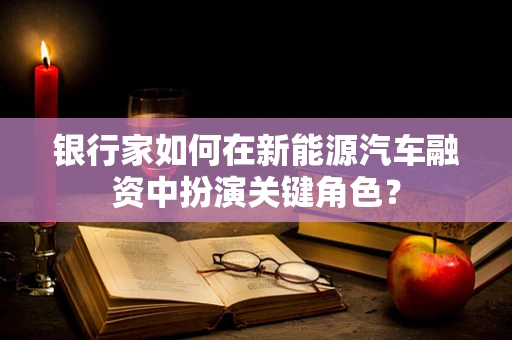 银行家如何在新能源汽车融资中扮演关键角色？