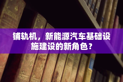 铺轨机，新能源汽车基础设施建设的新角色？