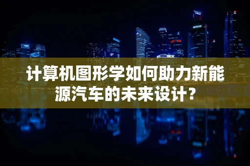 计算机图形学如何助力新能源汽车的未来设计？