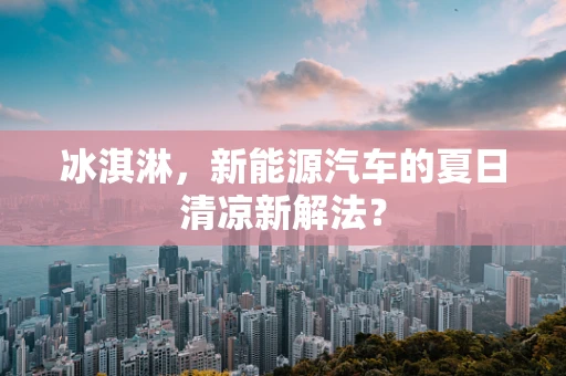 冰淇淋，新能源汽车的夏日清凉新解法？