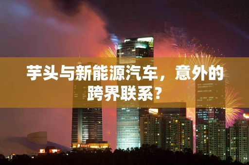 芋头与新能源汽车，意外的跨界联系？