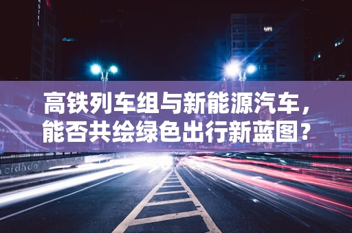 高铁列车组与新能源汽车，能否共绘绿色出行新蓝图？