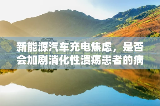 新能源汽车充电焦虑，是否会加剧消化性溃疡患者的病情？