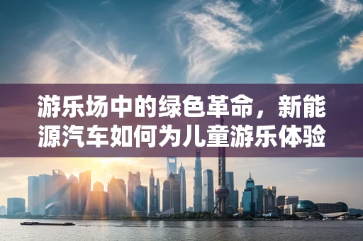 游乐场中的绿色革命，新能源汽车如何为儿童游乐体验增添环保色彩？