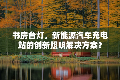 书房台灯，新能源汽车充电站的创新照明解决方案？