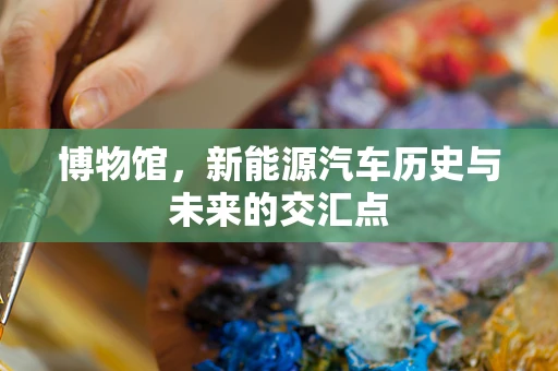博物馆，新能源汽车历史与未来的交汇点