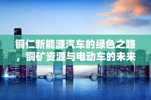 铜仁新能源汽车的绿色之路，铜矿资源与电动车的未来联系