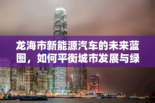 龙海市新能源汽车的未来蓝图，如何平衡城市发展与绿色出行？