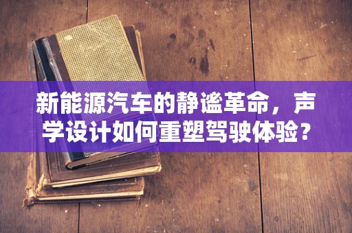 新能源汽车的静谧革命，声学设计如何重塑驾驶体验？