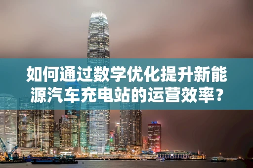 如何通过数学优化提升新能源汽车充电站的运营效率？
