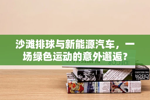 沙滩排球与新能源汽车，一场绿色运动的意外邂逅？
