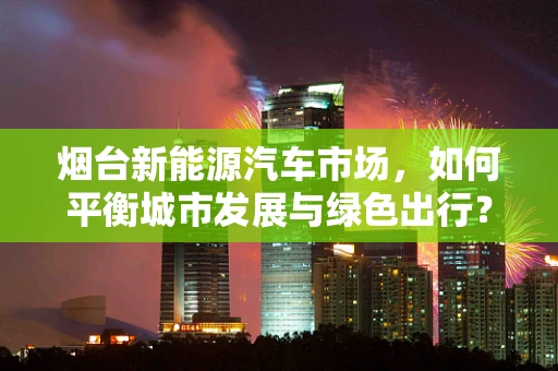 烟台新能源汽车市场，如何平衡城市发展与绿色出行？
