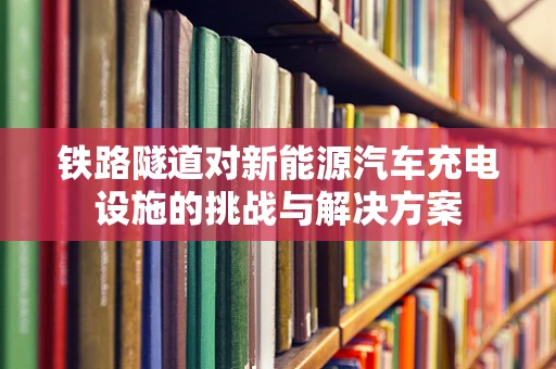 铁路隧道对新能源汽车充电设施的挑战与解决方案