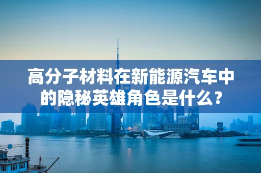 高分子材料在新能源汽车中的隐秘英雄角色是什么？