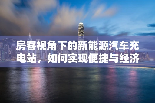 房客视角下的新能源汽车充电站，如何实现便捷与经济的完美结合？