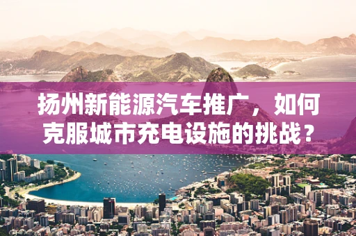 扬州新能源汽车推广，如何克服城市充电设施的挑战？