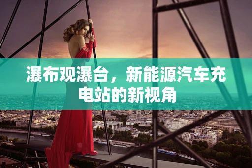 瀑布观瀑台，新能源汽车充电站的新视角