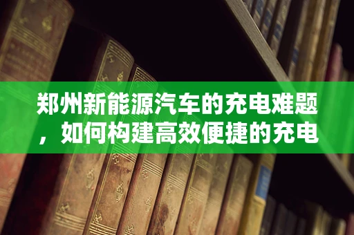 郑州新能源汽车的充电难题，如何构建高效便捷的充电网络？