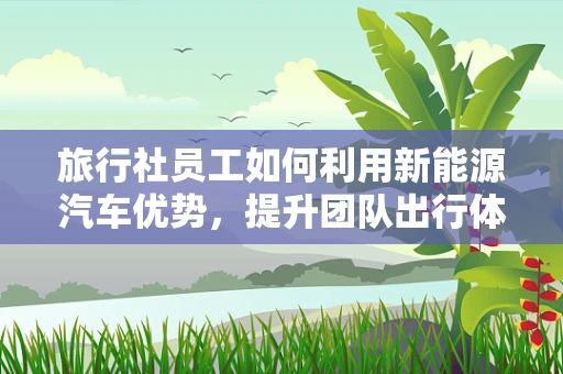 旅行社员工如何利用新能源汽车优势，提升团队出行体验？