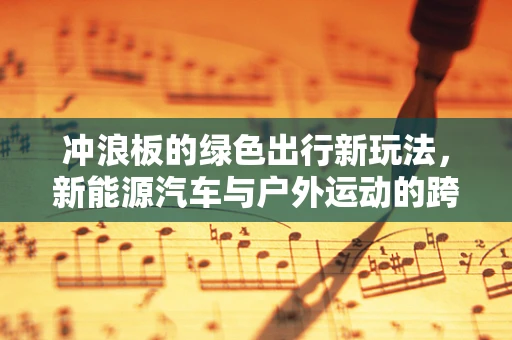 冲浪板的绿色出行新玩法，新能源汽车与户外运动的跨界融合