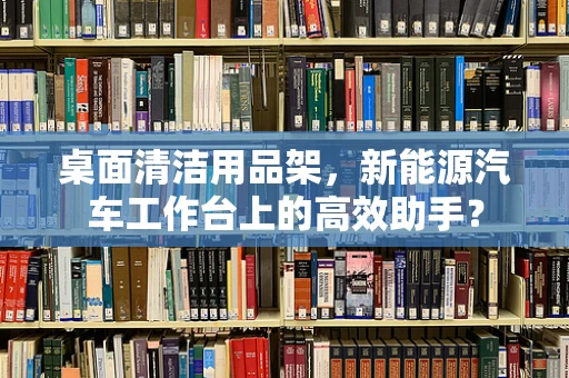 桌面清洁用品架，新能源汽车工作台上的高效助手？