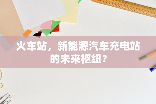 火车站，新能源汽车充电站的未来枢纽？