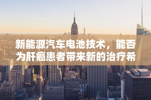 新能源汽车电池技术，能否为肝癌患者带来新的治疗希望？