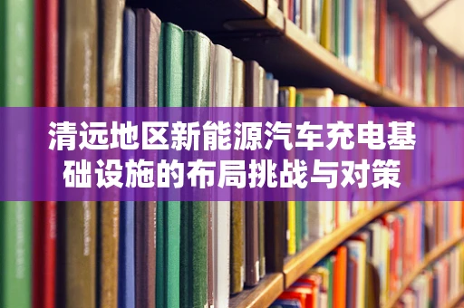 清远地区新能源汽车充电基础设施的布局挑战与对策
