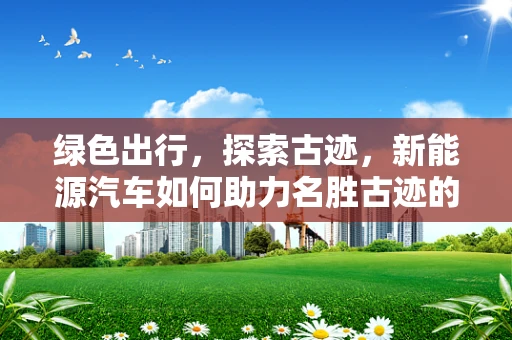 绿色出行，探索古迹，新能源汽车如何助力名胜古迹的可持续旅游？