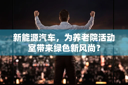 新能源汽车，为养老院活动室带来绿色新风尚？