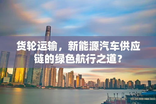货轮运输，新能源汽车供应链的绿色航行之道？