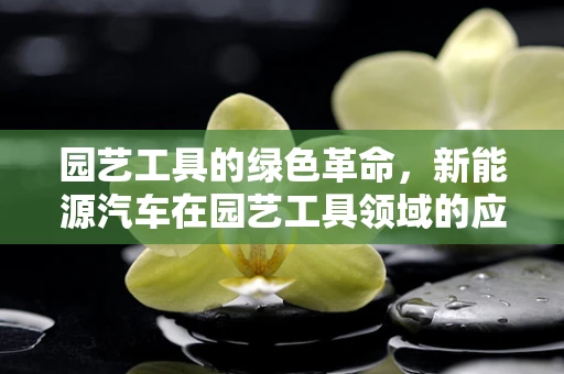 园艺工具的绿色革命，新能源汽车在园艺工具领域的应用潜力？