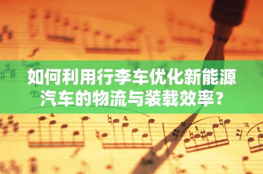 如何利用行李车优化新能源汽车的物流与装载效率？