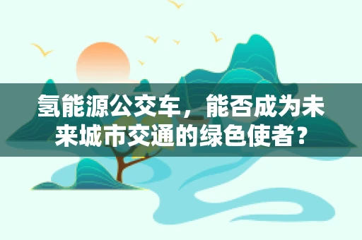 氢能源公交车，能否成为未来城市交通的绿色使者？