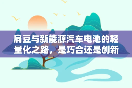 扁豆与新能源汽车电池的轻量化之路，是巧合还是创新契机？