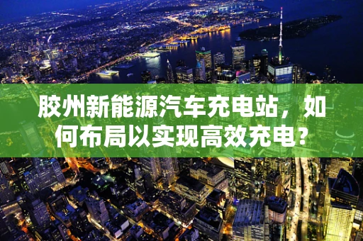 胶州新能源汽车充电站，如何布局以实现高效充电？
