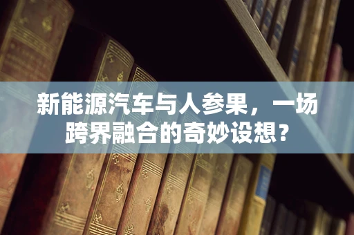 新能源汽车与人参果，一场跨界融合的奇妙设想？