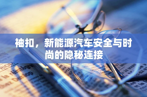 袖扣，新能源汽车安全与时尚的隐秘连接