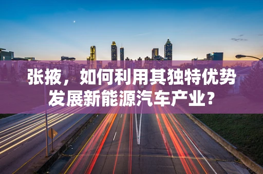 张掖，如何利用其独特优势发展新能源汽车产业？